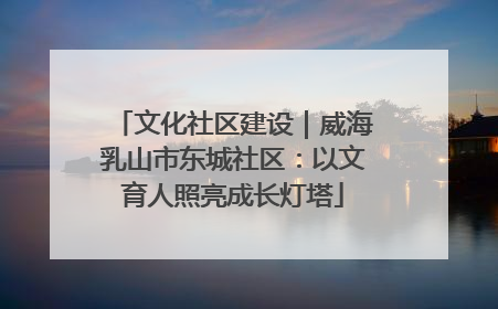 文化社区建设｜威海乳山市东城社区：以文育人照亮成长灯塔