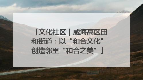 文化社区｜威海高区田和街道：以“和合文化”创造邻里“和合之美”