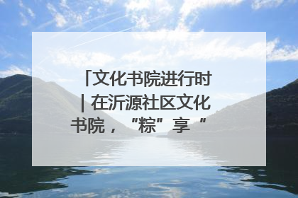 文化书院进行时｜在沂源社区文化书院，“粽”享“端午”美好时光