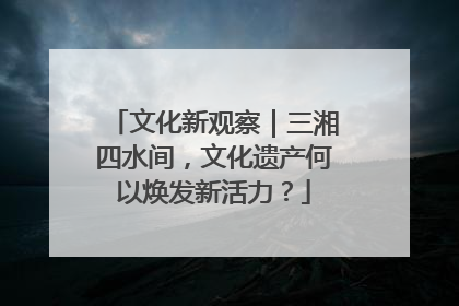 文化新观察｜三湘四水间，文化遗产何以焕发新活力？