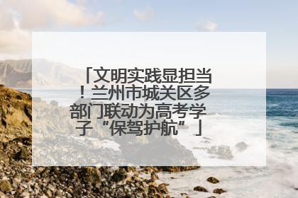 文明实践显担当！兰州市城关区多部门联动为高考学子“保驾护航”