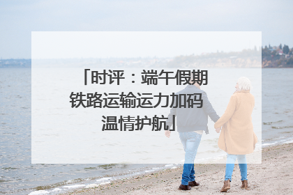 时评：端午假期铁路运输运力加码 温情护航
