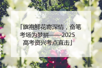 旗袍鲜花寄深情，奋笔考场为梦拼——2025高考资兴考点直击