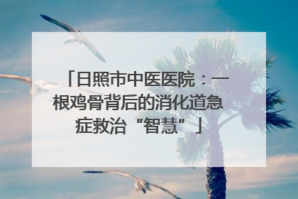 日照市中医医院：一根鸡骨背后的消化道急症救治“智慧”