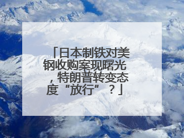 日本制铁对美钢收购案现曙光，特朗普转变态度“放行”？