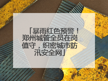 暴雨红色预警！郑州城管全员在岗值守，织密城市防汛安全网