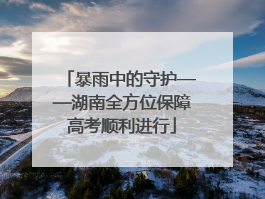 暴雨中的守护——湖南全方位保障高考顺利进行