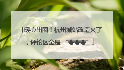 暖心出圈！杭州城站改造火了，评论区全是 “夸夸夸”
