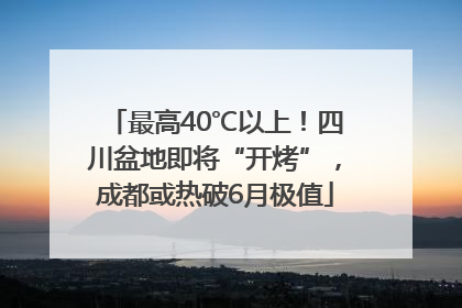 最高40℃以上！四川盆地即将“开烤”，成都或热破6月极值