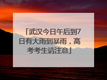 武汉今日午后到7日有大雨到暴雨，高考考生请注意