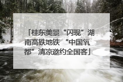 桂东美景“闪现”湖南高铁地铁 “中国氧都”清凉邀约全国客