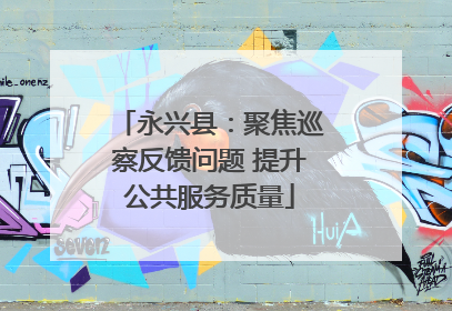 永兴县：聚焦巡察反馈问题 提升公共服务质量
