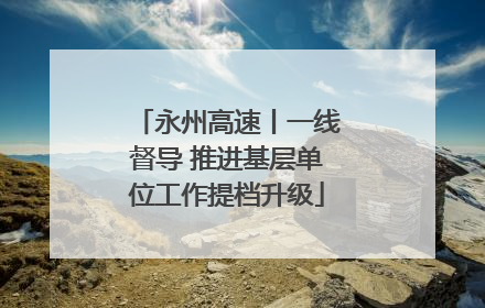 永州高速丨一线督导 推进基层单位工作提档升级