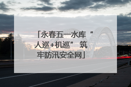 永春五一水库“人巡+机巡” 筑牢防汛安全网