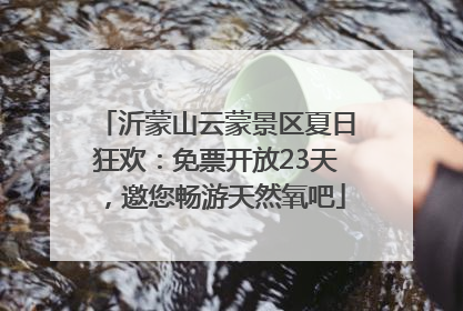 沂蒙山云蒙景区夏日狂欢：免票开放23天，邀您畅游天然氧吧