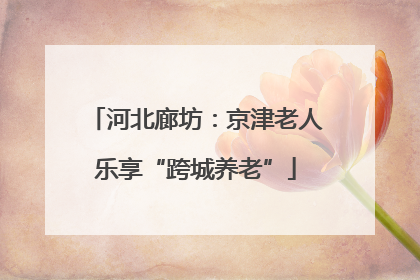 河北廊坊：京津老人乐享“跨城养老”