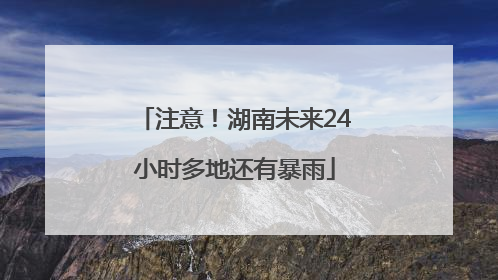 注意！湖南未来24小时多地还有暴雨