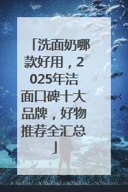 洗面奶哪款好用，2025年洁面口碑十大品牌，好物推荐全汇总