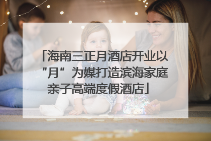 海南三正月酒店开业以“月”为媒打造滨海家庭亲子高端度假酒店