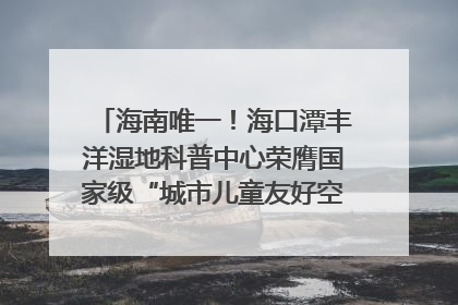 海南唯一！海口潭丰洋湿地科普中心荣膺国家级“城市儿童友好空间建设园区”称号