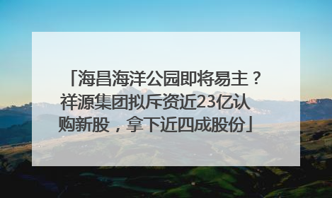 海昌海洋公园即将易主？祥源集团拟斥资近23亿认购新股，拿下近四成股份