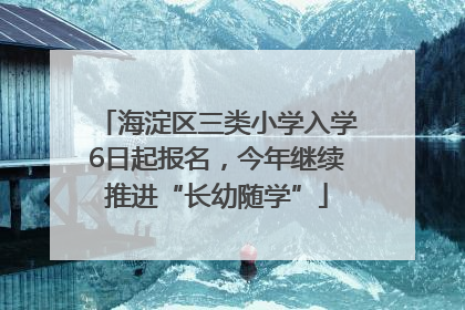 海淀区三类小学入学6日起报名，今年继续推进“长幼随学”