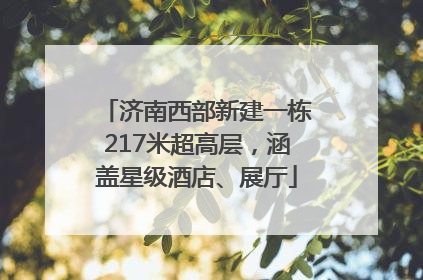 济南西部新建一栋217米超高层，涵盖星级酒店、展厅