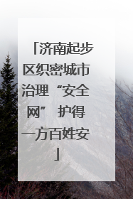 济南起步区织密城市治理“安全网” 护得一方百姓安