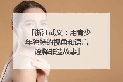 浙江武义：用青少年独特的视角和语言诠释非遗故事