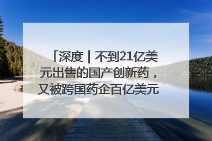 深度｜不到21亿美元出售的国产创新药，又被跨国药企百亿美元拿下，谁赚了？