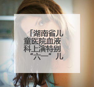 湖南省儿童医院血液科上演特别“六一”儿童节派对