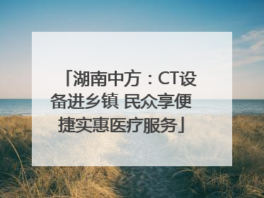 湖南中方：CT设备进乡镇 民众享便捷实惠医疗服务