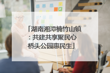 湖南湘潭楠竹山镇：共建共享聚民心 桥头公园惠民生