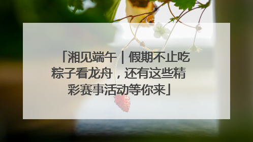湘见端午｜假期不止吃粽子看龙舟，还有这些精彩赛事活动等你来