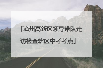 漳州高新区领导带队走访检查辖区中考考点