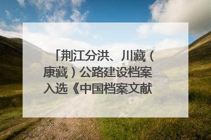 荆江分洪、川藏（康藏）公路建设档案入选《中国档案文献遗产名录》