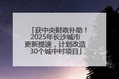 获中央财政补助！2025年长沙城市更新提速，计划改造30个城中村项目
