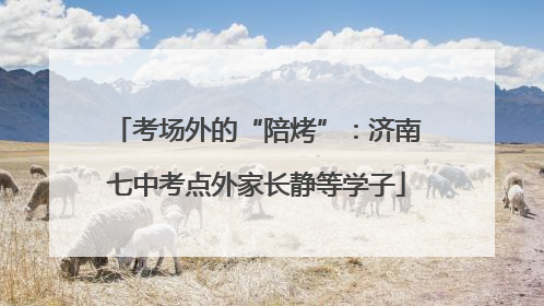 考场外的“陪烤”：济南七中考点外家长静等学子