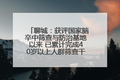 聊城：获评国家脑卒中筛查与防治基地以来 已累计完成40岁以上人群筛查干预40余万人次
