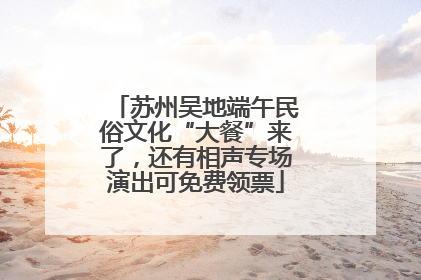 苏州吴地端午民俗文化“大餐”来了，还有相声专场演出可免费领票
