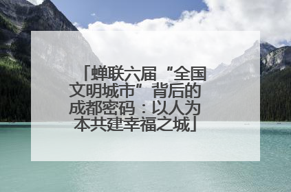 蝉联六届“全国文明城市”背后的成都密码：以人为本共建幸福之城