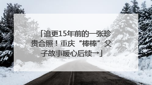 追更15年前的一张珍贵合照!重庆“棒棒”父子故事暖心后续→