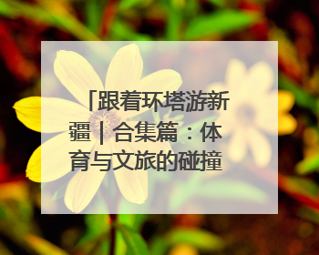 跟着环塔游新疆｜合集篇：体育与文旅的碰撞 自然和人文的乐章
