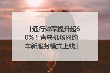 通行效率提升超60%！青岛机场网约车新服务模式上线