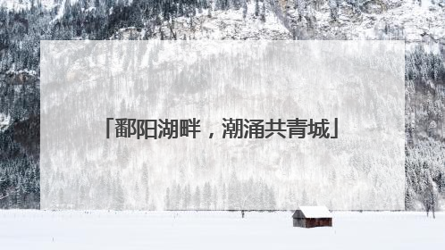 鄱阳湖畔，潮涌共青城