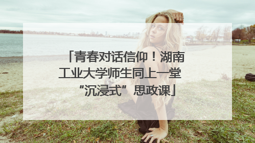 青春对话信仰！湖南工业大学师生同上一堂“沉浸式”思政课
