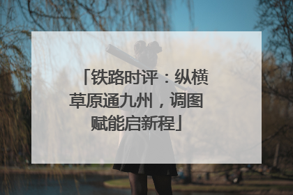 铁路时评：纵横草原通九州，调图赋能启新程