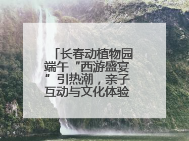 长春动植物园端午“西游盛宴”引热潮，亲子互动与文化体验点燃节日氛围