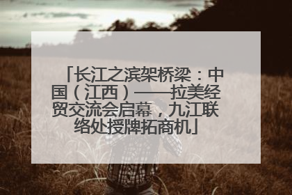 长江之滨架桥梁：中国（江西）——拉美经贸交流会启幕，九江联络处授牌拓商机