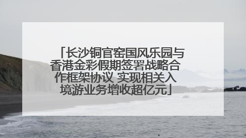 长沙铜官窑国风乐园与香港金彩假期签署战略合作框架协议 实现相关入境游业务增收超亿元